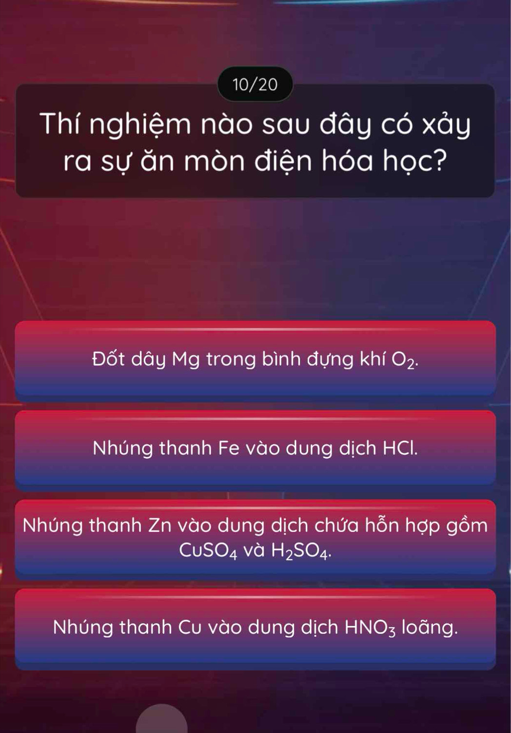 10/20
Thí nghiệm nào sau đây có xảy
ra sự ăn mòn điện hóa học?
Đốt dây Mg trong bình đựng khí O_2.
Nhúng thanh Fe vào dung dịch HCI.
Nhúng thanh Zn vào dung dịch chứa hỗn hợp gồm
CuSO_4 và H_2SO_4.
Nhúng thanh Cu vào dung dịch HNO_3 loãng.