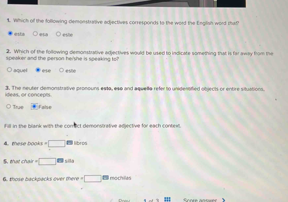 Which of the following demonstrative adjectives corresponds to the word the English word that?
esta esa este
2. Which of the following demonstrative adjectives would be used to indicate something that is far away from the
speaker and the person he/she is speaking to?
aquel ese este
3. The neuter demonstrative pronouns esto, eso and aquello refer to unidentified objects or entire situations,
ideas, or concepts.
True False
Fill in the blank with the correct demonstrative adjective for each context.
4. these books =□ EB libros
5. that chair =□ □ silla
6. those backpacks over there =□ mochilas
Drev 1of 3 Score answer