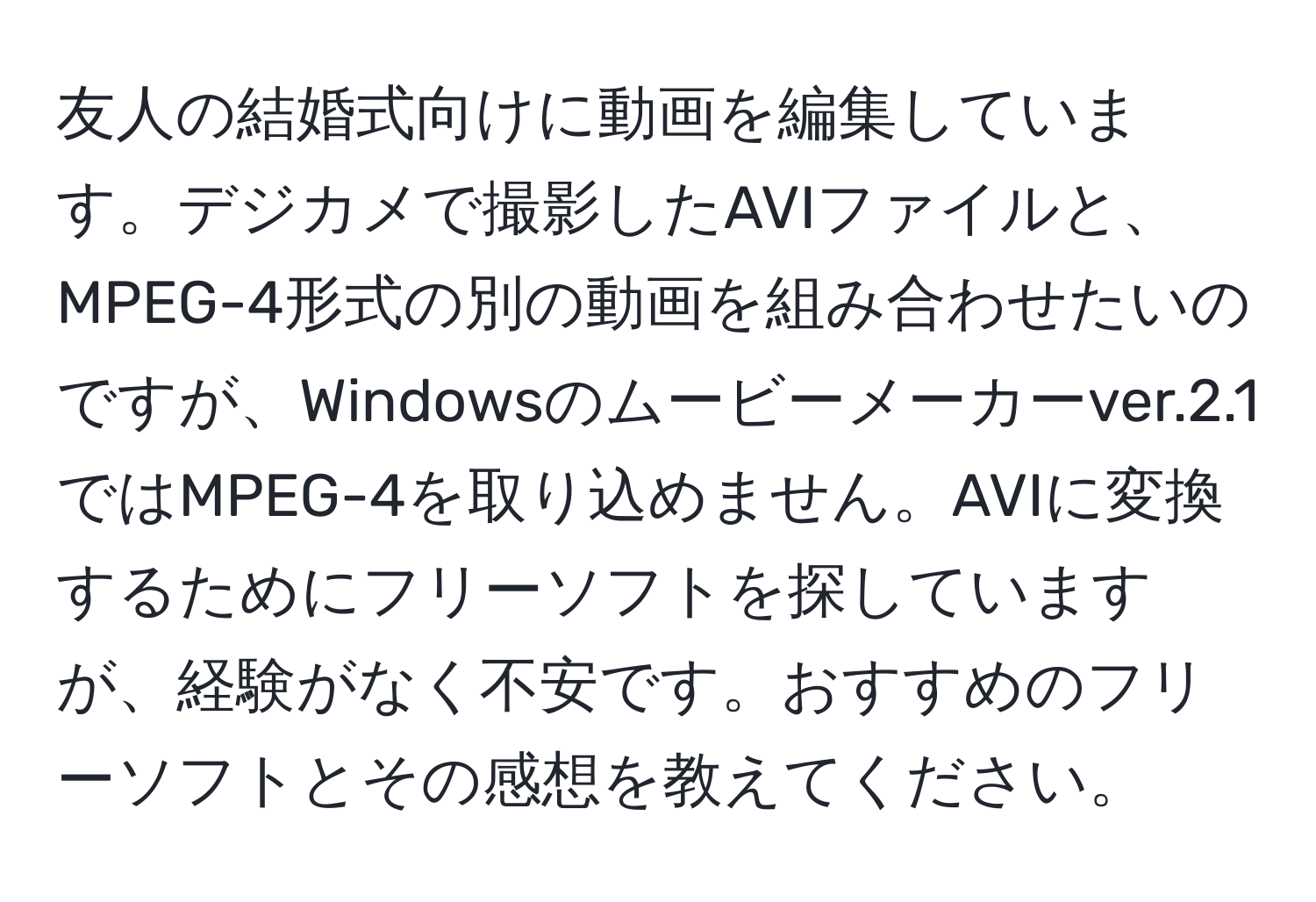 友人の結婚式向けに動画を編集しています。デジカメで撮影したAVIファイルと、MPEG-4形式の別の動画を組み合わせたいのですが、Windowsのムービーメーカーver.2.1ではMPEG-4を取り込めません。AVIに変換するためにフリーソフトを探していますが、経験がなく不安です。おすすめのフリーソフトとその感想を教えてください。