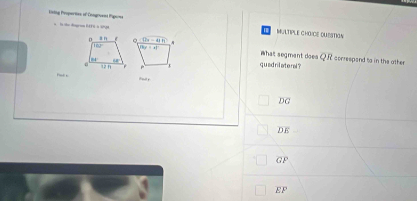 Using Properties of Congruent Figures MULTIPLE CHOICE QUESTION
a. In the diagrom DEFG = SPQ
F
What segment does QR
correspond to in the other
quadrilateral?
Fod v Find y
overline DG
overline DE
overline GF
overline EF