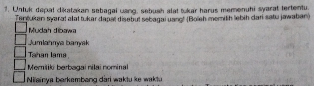 Untuk dapat dikatakan sebagai uang, sebuah alat tukar harus memenuhi syarat tertentu.
Tantukan syarat alat tukar dapat disebut sebagai uang! (Boleh memilih lebih dari satu jawaban)
Mudah dibawa
Jumlahnya banyak
Tahan lama ,
Memiliki berbagai nilai nominal
Nilainya berkembang dari waktu ke waktu