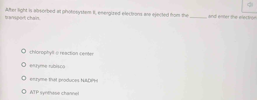 After light is absorbed at photosystem II, energized electrons are ejected from the_ and enter the electron
transport chain.
chlorophyll α reaction center
enzyme rubisco
enzyme that produces NADPH
ATP synthase channel