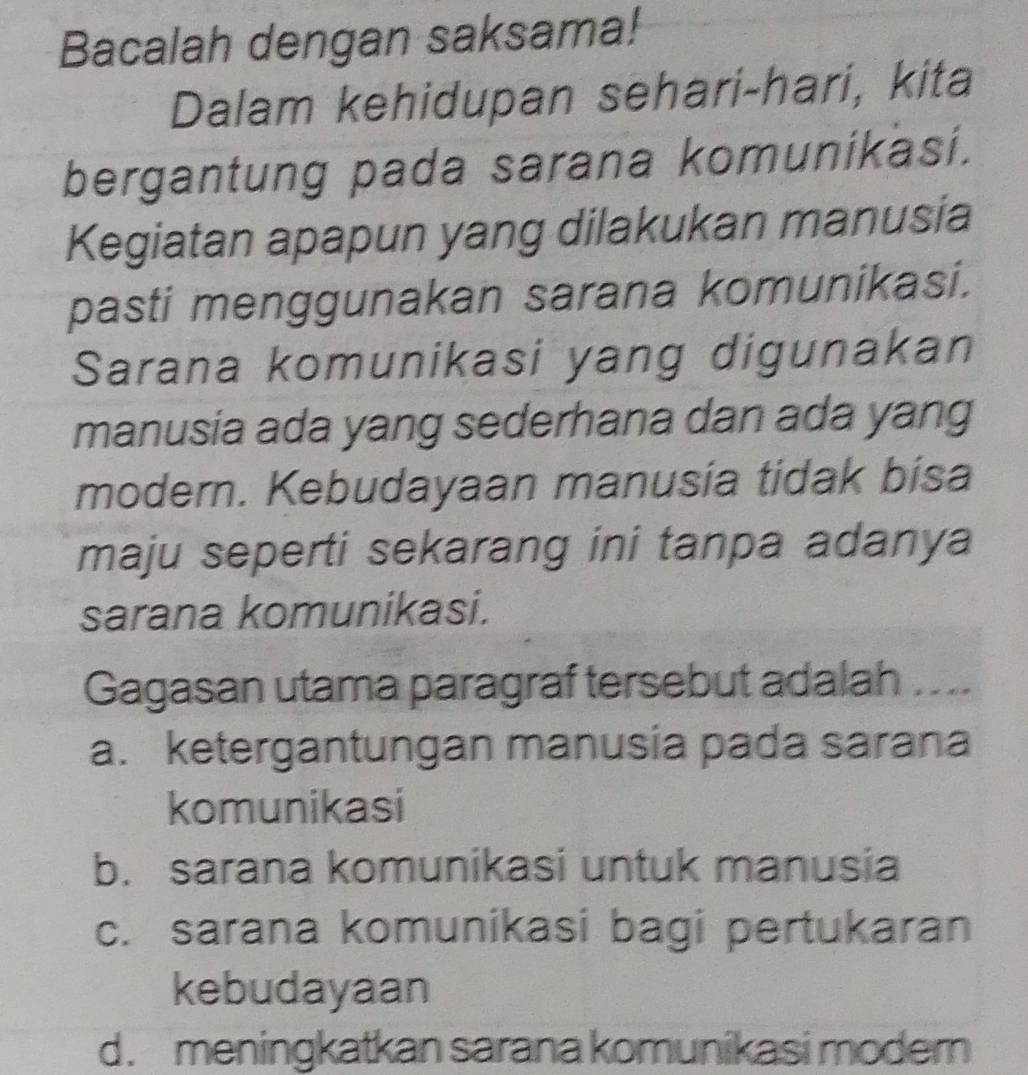 Bacalah dengan saksama!
Dalam kehidupan sehari-hari, kita
bergantung pada sarana komunikasi.
Kegiatan apapun yang dilakukan manusia
pasti menggunakan sarana komunikasi.
Sarana komunikasi yang digunakan
manusia ada yang sederhana dan ada yang
modern. Kebudayaan manusia tidak bisa
maju seperti sekarang ini tanpa adanya
sarana komunikasi.
Gagasan utama paragraf tersebut adalah ....
a. ketergantungan manusia pada sarana
komunikasi
b. sarana komunikasi untuk manusia
c. sarana komunikasi bagi pertukaran
kebudayaan
d. meningkatkan sarana komunikasi moder