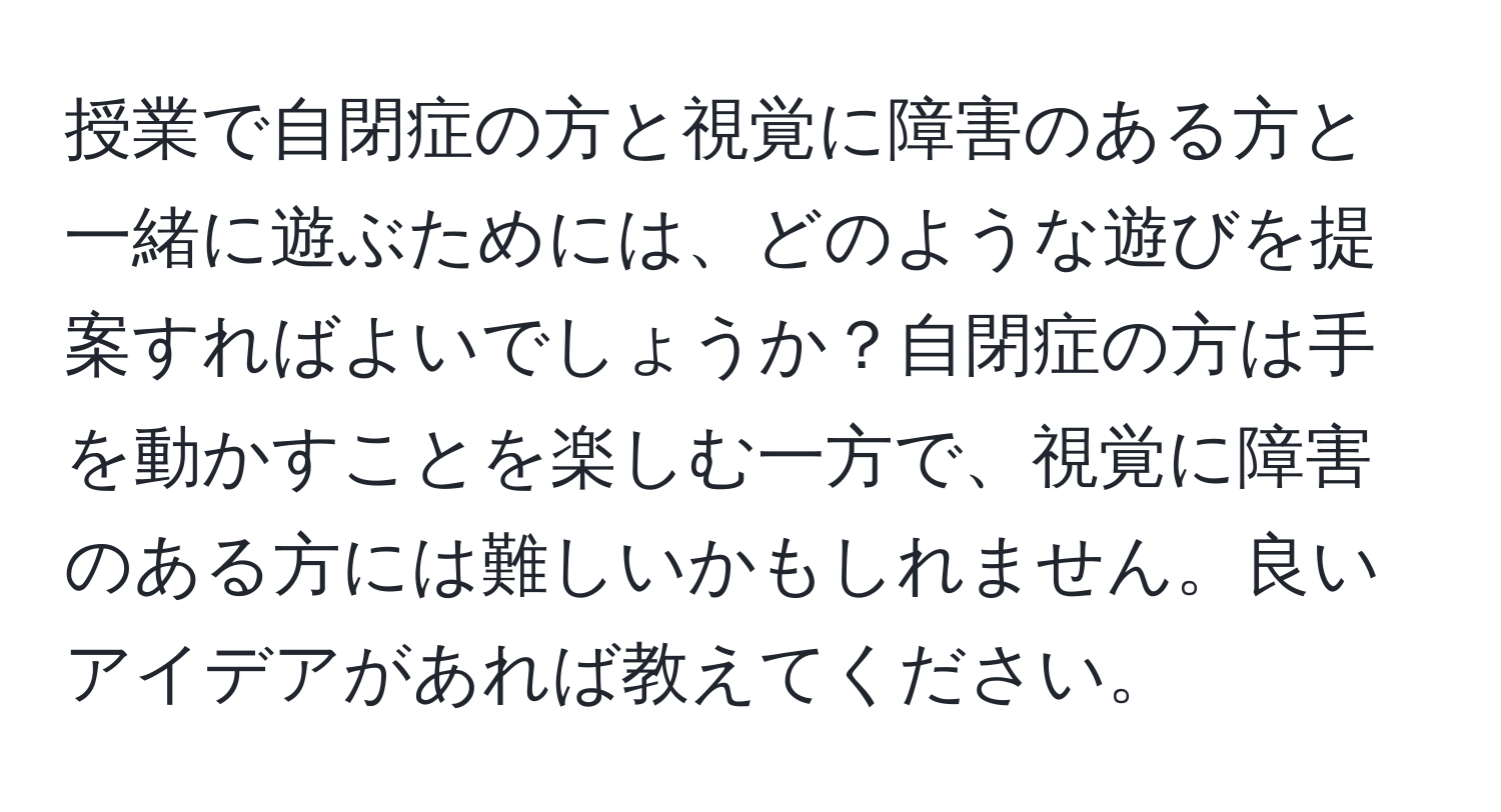 授業で自閉症の方と視覚に障害のある方と一緒に遊ぶためには、どのような遊びを提案すればよいでしょうか？自閉症の方は手を動かすことを楽しむ一方で、視覚に障害のある方には難しいかもしれません。良いアイデアがあれば教えてください。