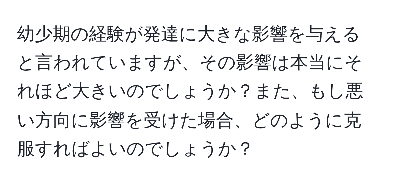 幼少期の経験が発達に大きな影響を与えると言われていますが、その影響は本当にそれほど大きいのでしょうか？また、もし悪い方向に影響を受けた場合、どのように克服すればよいのでしょうか？