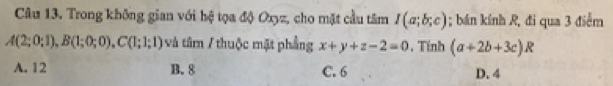 Trong không gian với hệ tọa độ Oxyz, cho mặt cầu tâm I(a;b;c); bán kính R, đi qua 3 điễm
A(2;0;1), B(1;0;0), C(1;1;1) và tâm / thuộc mặt phẳng x+y+z-2=0 , Tính (a+2b+3c)R
A. 12 B. 8 C. 6 D. 4