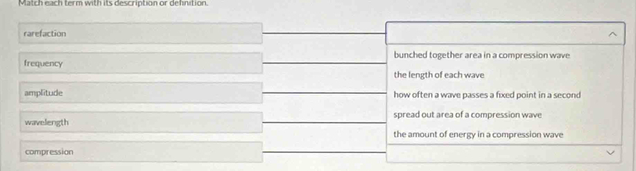 Match each term with its description or definition.
rarefaction ^
bunched together area in a compression wave
frequency
the length of each wave
amplitude how often a wave passes a fixed point in a second
spread out area of a compression wave
wavelength
the amount of energy in a compression wave
compression