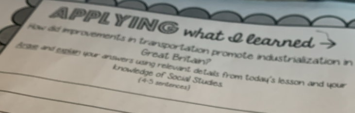 APPL YING what I learned 
How dd improvements in transportation promote industrialization in 
Great Britain? 
_ 
Arsue and xplain your answers using relevant details from today's lesson and your 
_knowledge of Social Studies 
4-5 sentences