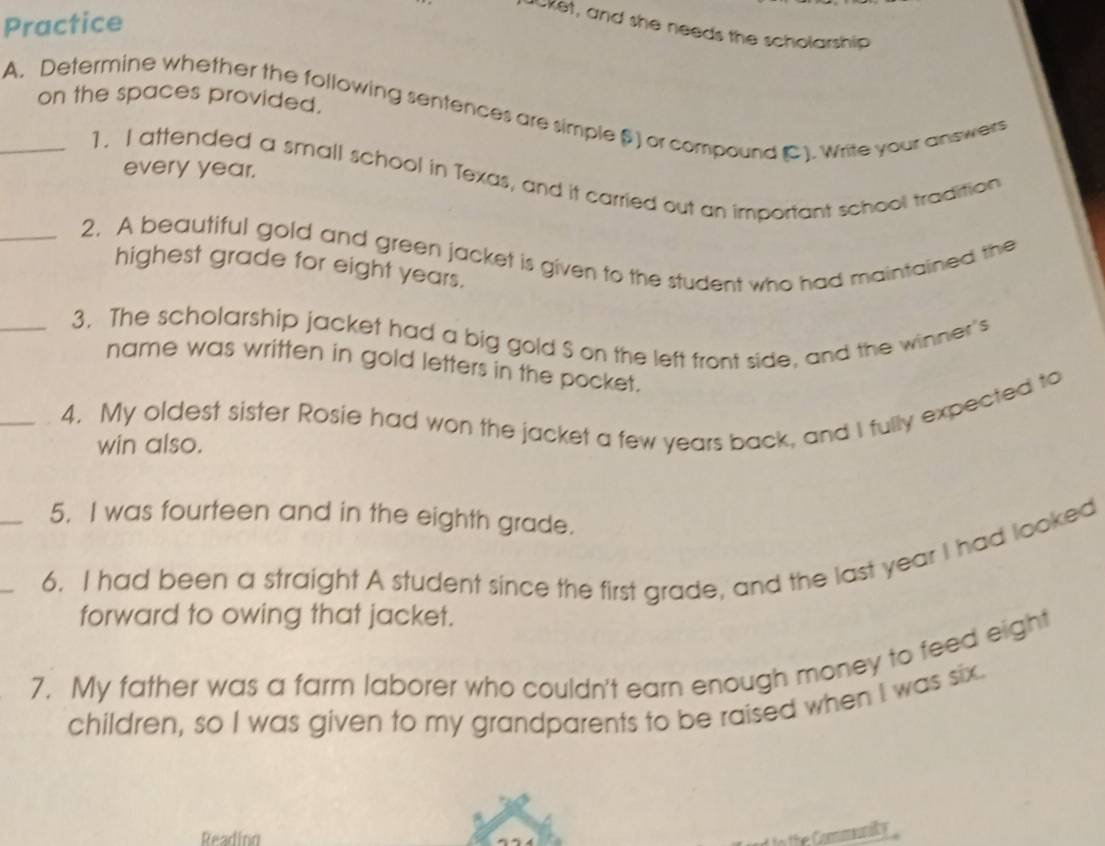 Practice 
Jcket, and she needs the scholarship 
on the spaces provided. 
_A. Determine whether the following sentences are simple β) or compound C). Write your answers 
1, I attended a small school in Texas, and it carried out an important school tradition 
every year. 
_2. A beautiful gold and green jacket is given to the student who had maintained the 
highest grade for eight years. 
_3. The scholarship jacket had a big gold S on the left front side, and the winner's 
name was written in gold letters in the pocket. 
_4. My oldest sister Rosie had won the jacket a few years back, and I fully expected to 
win also. 
5. I was fourteen and in the eighth grade. 
_6. I had been a straight A student since the first grade, and the last year I had looked 
forward to owing that jacket. 
7. My father was a farm laborer who couldn't earn enough money to feed eight 
children, so I was given to my grandparents to be raised when I was six. 
Reading