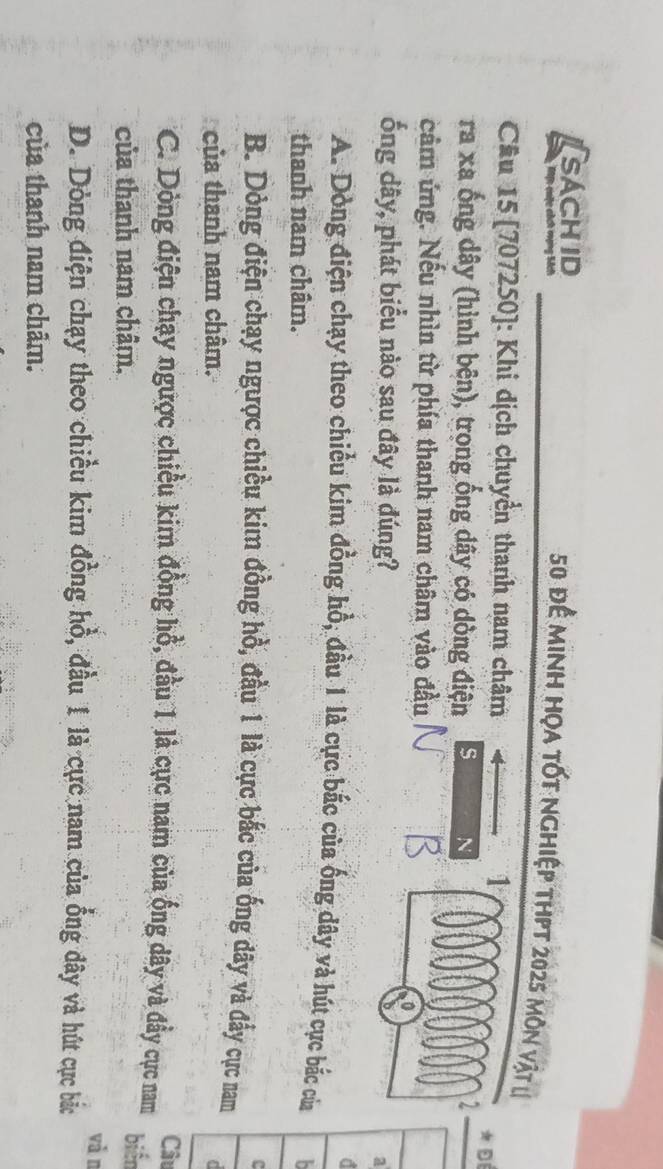 SACHID
50 để minh họa tốt nghiệp thpt 2025 môn vật l
Câu 15 [707250]: Khi dịch chuyển thanh nam châm 1 ★ D
ra xa ống dây (hình bên), trong ống dây có dòng điện s N 2
câm ứng. Nếu nhìn từ phía thanh nam châm vào đầu
ống dây, phát biểu nào sau đây là đúng? a
d
A. Dòng điện chạy theo chiều kim đồng hồ, đầu 1 là cực bắc của ống dây và hút cực bắc của
thanh nam châm. 
c
B. Dòng điện chạy ngược chiều kim đồng hồ, đầu 1 là cực bắc của ống dây và đẩy cực nam
của thanh nam châm.
C
Câu
C. Dòng điện chạy ngược chiều kim đồng hồ, đầu 1 lả cực nam của ống dây và đẩy cực nam
của thanh nam châm. biển
vǎn
D. Dòng điện chạy theo chiều kim đồng hồ, đầu 1 là cực nam của ổng dây và hút cực bắc
của thanh nam châm.
