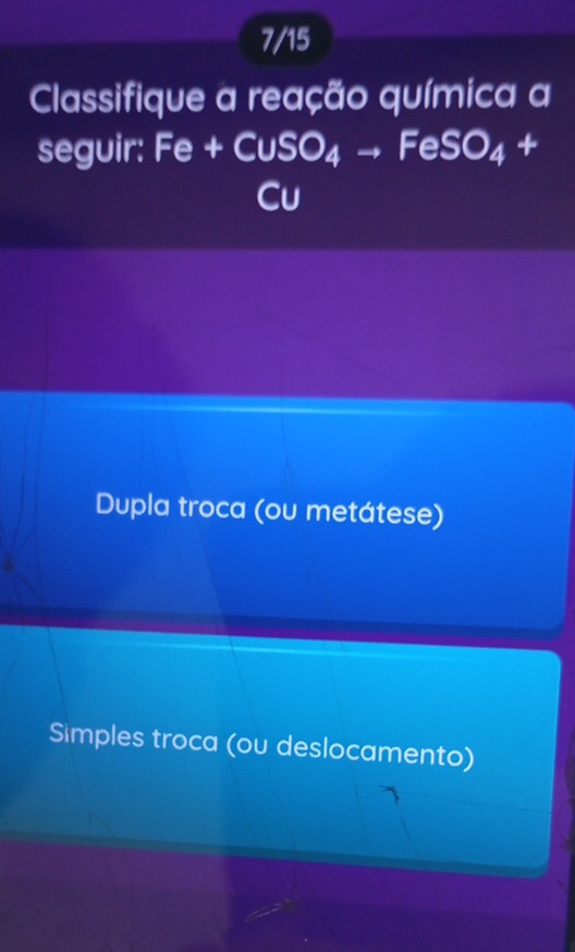 7/15
Classifique a reação química a
seguir: Fe+CuSO_4to FeSO_4+
Cu
Dupla troca (ou metátese)
Simples troca (ou deslocamento)