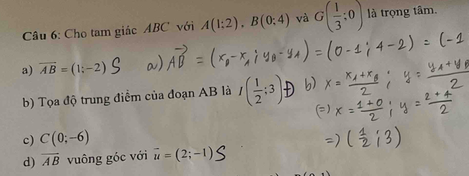 Cho tam giác ABC với A(1;2), B(0;4) và G( 1/3 ;0) là trọng tâm.
a) overline AB=(1;-2)
b) Tọa độ trung điểm của đoạn AB là I( 1/2 ;3)
c) C(0;-6)
d) overline AB vuông góc với vector u=(2;-1)