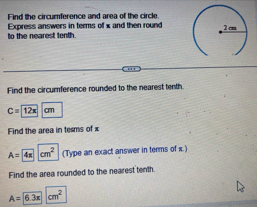 Find the circumference and area of the circle. 
Express answers in terms of x and then round 
to the nearest tenth. 
Find the circumference rounded to the nearest tenth.
C=12π cm
Find the area in terms of π
A=4π cm^2 (Type an exact answer in terms of ) 
Find the area rounded to the nearest tenth.
A= 6.3π |cm^2