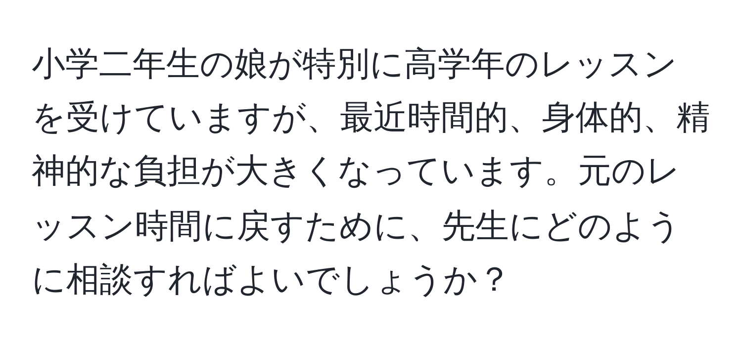 小学二年生の娘が特別に高学年のレッスンを受けていますが、最近時間的、身体的、精神的な負担が大きくなっています。元のレッスン時間に戻すために、先生にどのように相談すればよいでしょうか？