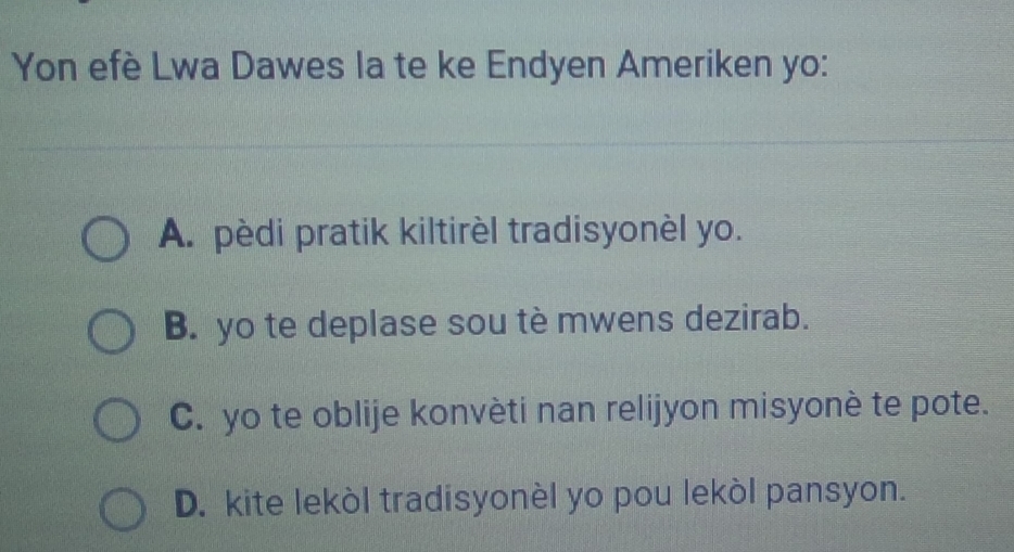 Yon efè Lwa Dawes la te ke Endyen Ameriken yo:
A. pèdi pratik kiltirèl tradisyonèl yo.
B. yo te deplase sou tè mwens dezirab.
C. yo te oblije konvèti nan relijyon misyonè te pote.
D. kite lekòl tradisyonèl yo pou lekòl pansyon.