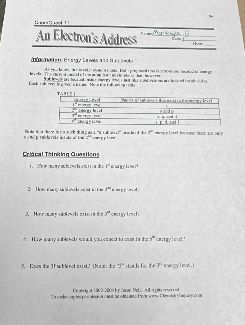 ChemQuest 11
An Electron's Address Name: _Date_
Hour:_
Information: Energy Levels and Sublevels
As you know, in his solar system model Bohr proposed that electrons are located in energy
levels. The current model of the atom isn't as simple as that, however.
Sublevels are located inside energy levels just like subdivisions are located inside cities.
Each sublevel is given a name. Note the following table:
Note that there is no such thing as a“d sublevel” inside of the 2^(nd) energy level because there are only
s and p sublevels inside of the 2^(nd) energy level.
Critical Thinking Questions
1. How many sublevels exist in the 1^(st) energy level?
2. How many sublevels exist in the 2^(nd) energy level?
3. How many sublevels exist in the 3^(rd) energy level?
4. How many sublevels would you expect to exist in the 5^(th) energy level?
5. Does the 3f sublevel exist? (Note: the “3” stands for the 3^(rd) energy level.)
Copyright 2002-2004 by Jason Neil. All rights reserved.
To make copies permission must be obtained from www.ChemistryInquiry.com