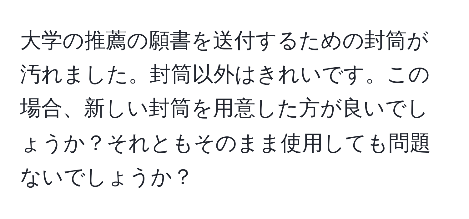 大学の推薦の願書を送付するための封筒が汚れました。封筒以外はきれいです。この場合、新しい封筒を用意した方が良いでしょうか？それともそのまま使用しても問題ないでしょうか？