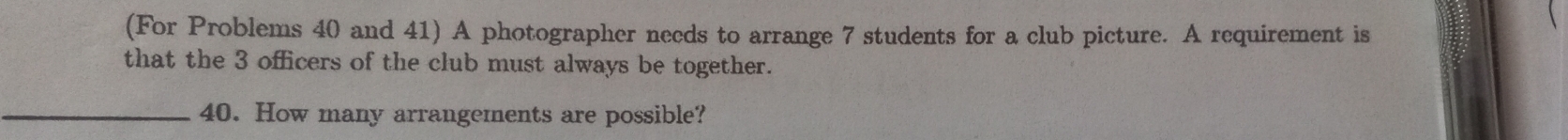 (For Problems 40 and 41) A photographer needs to arrange 7 students for a club picture. A requirement is 
that the 3 officers of the club must always be together. 
_40. How many arrangements are possible?