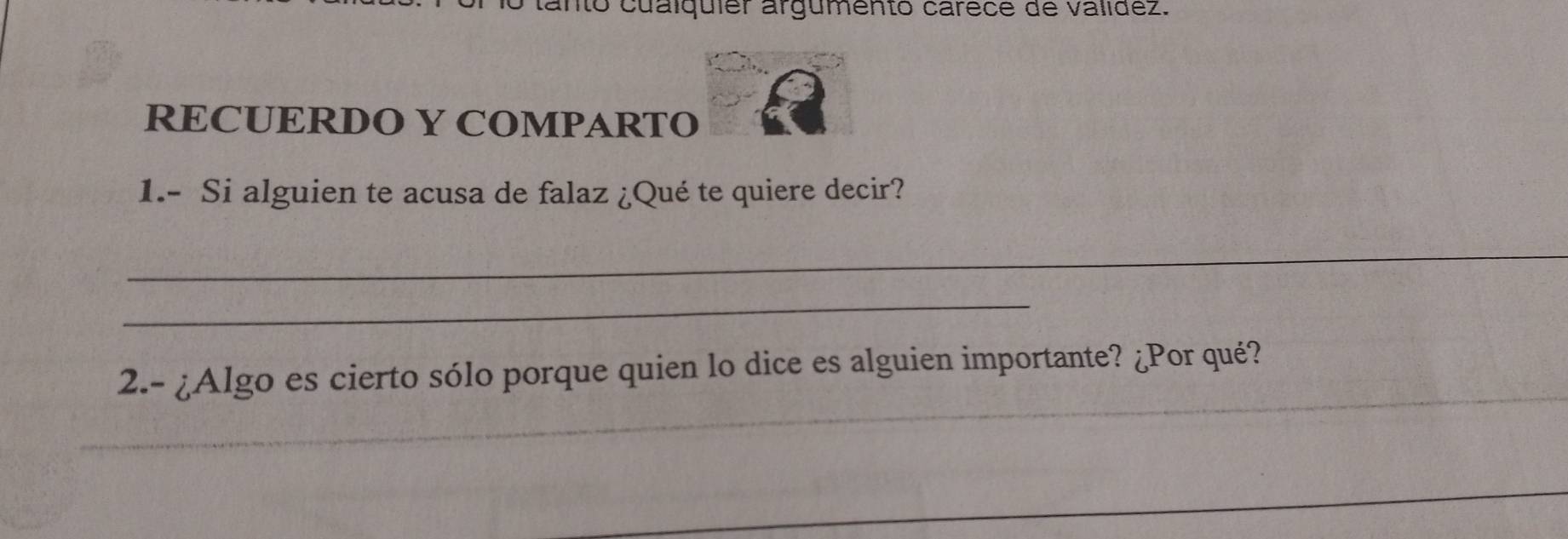 anto cualquiér argumento carece de validez. 
RECUERDO Y COMPARTO 
1.- Si alguien te acusa de falaz ¿Qué te quiere decir? 
_ 
_ 
_ 
2.- ¿Algo es cierto sólo porque quien lo dice es alguien importante? ¿Por qué? 
_