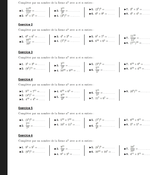 Compléter par un nombre de la forme a^n avec a et n entiers :
1.  11^(10)/11^4 = _ 3.  2^(11)/2^6 = _ -5, (2^5)^6= _ 7. 3^6* 3^2= _
2. 8^9* 5^9= 4. (2^6)^3= _- 6, 6^6* 9^6= _8. 4^6* 4^3= _
Exercice 2
Compléter par un nombre de la forme a^n avec a et a entiers :
1, 6^6* 6^7= 3. 4^8* 3^8= -5, 8^3* 7^3= 7.
2.  10^(11)/10^5 = _ _4. (7^7)^6= __- 6, 6^(10)* 6^2= _ _  11^(10)/11^7 = __
8. (7^(11))^10=
Exercice 3
Compléter par un nombre de la forme a^n avec a et n entiers :
1, 3^5* 3^6= 3.  2^(11)/2^3 = _ -5, (5^6)^8= _ 7. 8^(10)* 8^9= _
2. (9^7)^11= _ 4. 10^(10)* 9^(10)= _ 6.  5^(11)/5^7 = _ 8. 9^(10)* 4^(10)= _
Exercice 4
Compléter par un nombre de la forme a^n avec a et a entiers :
-1, 9^(11)* 7^(11)= _ 4. 6^(10)* 6^3= _ 6.  5^(11)/5^4 = _... 8. (6^6)^11= _
2. (4^4)^7=
3. 4^(10)* 4^9= __  5.  8^(10)/8^2 = _ -7, 11^7* 6^7= _
Exercice 5
Compléter par un nombre de la forme a^(10) avec a et a entiers :
1. (5^5)^8= _  3. 5^(10)* 7^(10)=... _ 5. (7^7)^6= _ 7. 9^(10)* 9^(11)= _
-2,  7^(11)/7^4 = _ 4. 10^3* 11^3=... _ - 6,  4^9/4^3 = _ 8. 5^6* 5^4= _
Exercice 6
Compléter par un nombre de la forme a^n avec a et n entiers :
-5, (8^7)^8= 7.  10^7/10^4 = ....
1, 9^5* 9^7= _  3.  9^(11)/9^5 = _ - 6, 10^(10)* 10^7=... __ 8. 4^(11)* 3^(11)=. __
2. (6^9)^5= _ 4. 8^3* 3^3= _