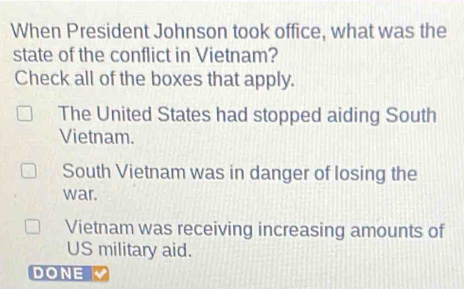 When President Johnson took office, what was the
state of the conflict in Vietnam?
Check all of the boxes that apply.
The United States had stopped aiding South
Vietnam.
South Vietnam was in danger of losing the
war.
Vietnam was receiving increasing amounts of
US military aid.
DONE