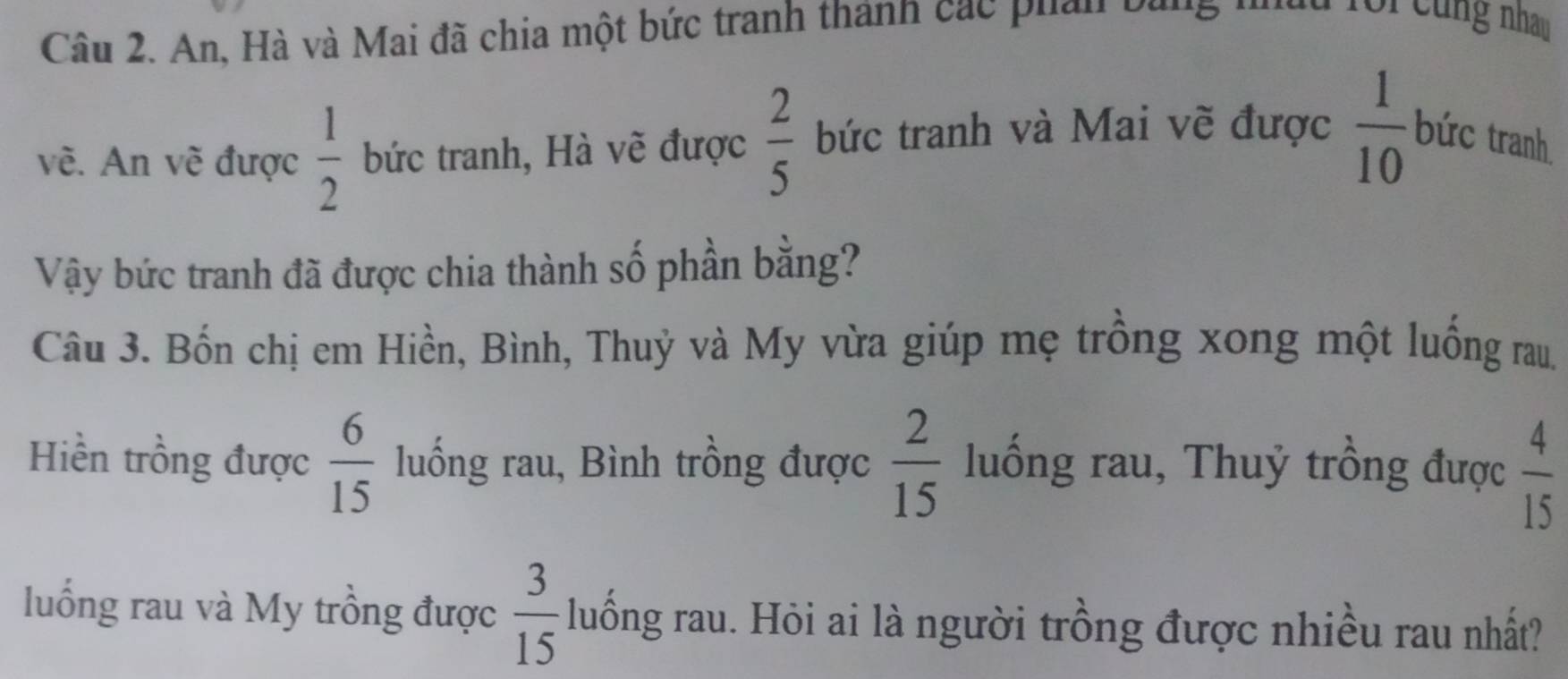 An, Hà và Mai đã chia một bức tranh thành các phản bằng nhh foi cùng nhau 
vẽ. An vẽ được  1/2  bức tranh, Hà vẽ được  2/5  bức tranh và Mai vẽ được  1/10  bức tranh 
Vậy bức tranh đã được chia thành số phần bằng? 
Câu 3. Bốn chị em Hiền, Bình, Thuỷ và My vừa giúp mẹ trồng xong một luống rau. 
Hiền trồng được  6/15  luống rau, Bình trồng được  2/15  luống rau, Thuỷ trồng được  4/15 
luồng rau và My trồng được  3/15  luống rau. Hỏi ai là người trồng được nhiều rau nhất?