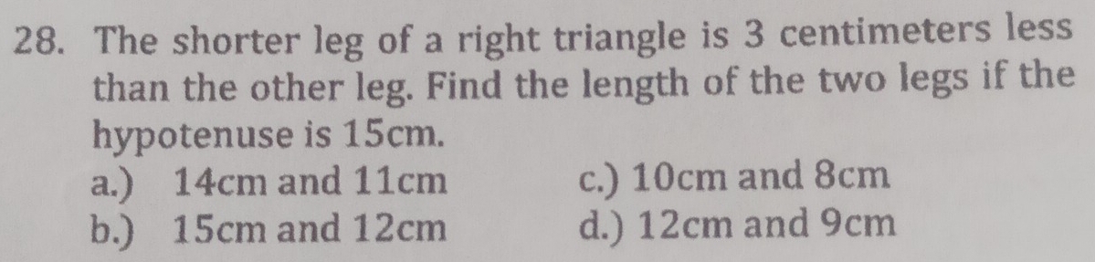 The shorter leg of a right triangle is 3 centimeters less
than the other leg. Find the length of the two legs if the
hypotenuse is 15cm.
a.) 14cm and 11cm c.) 10cm and 8cm
b.) 15cm and 12cm d.) 12cm and 9cm