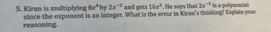 Kiran is multiplying 8x^4 by 2x^(-2) and gets 16x^2. He says that 2x^(-2) is a polynomial 
since the exponent is an integer. What is the error in Kiran's thinking? Explain your 
reasoning.