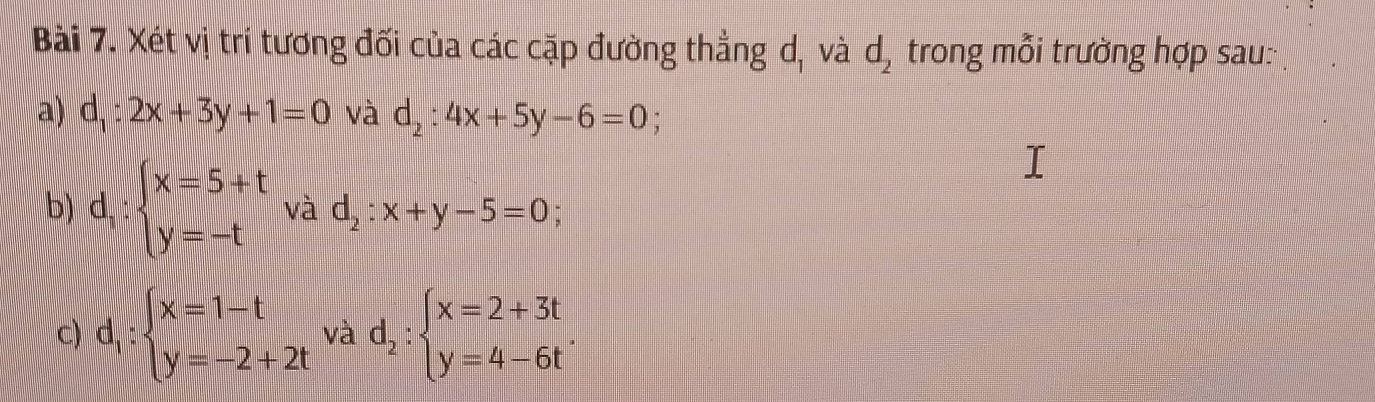 Xét vị trí tương đối của các cặp đường thẳng d, và d_2 trong mỗi trường hợp sau: 
a) d_1:2x+3y+1=0 và d_2:4x+5y-6=0; 
b) d_1:beginarrayl x=5+t y=-tendarray. và d_2:x+y-5=0 | 
C) d_1:beginarrayl x=1-t y=-2+2tendarray. và d_2:beginarrayl x=2+3t y=4-6tendarray..