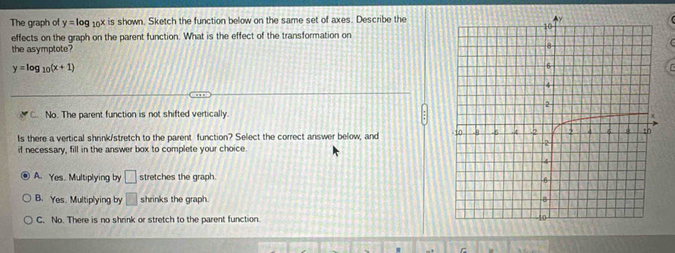 The graph of y=log _10x is shown. Sketch the function below on the same set of axes. Describe the
effects on the graph on the parent function. What is the effect of the transformation on
the asymptote?
y=log _10(x+1)

C. No. The parent function is not shifted vertically.
Is there a vertical shrink/stretch to the parent function? Select the correct answer below, and 
if necessary, fill in the answer box to complete your choice.
A. Yes. Multiplying by □ stretches the graph.
B. YesMultiplying by □ shrinks the graph.
C. No. There is no shrink or stretch to the parent function.
