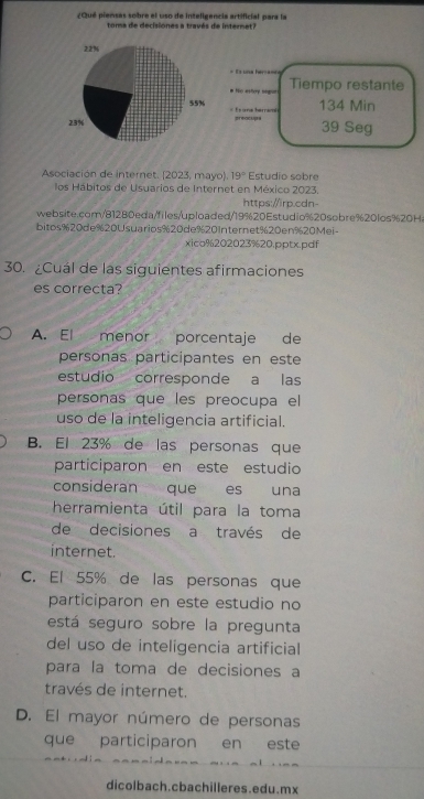 ¿Qué piensas sobre el uso de inteligencia artificial para la
toma de decisiones a través de internet?
= Ts una her===
# Hor estory sign Tiempo restante
134 Min
=== e ara herra== preacupe
39 Seg
Asociación de internet. (2023, mayo). 19° Estudio sobre
los Hábitos de Usuarios de Internet en México 2023.
https://irp.cdn-
website.com/81280eda/files/uploaded/19%20Estudio%20sobre% 20los% 20H.
bitos% 20de% 20Usuarios % 20de% 20Internet% 20en% 20Mei -
xico% 202023% 20.pptx.pdf
30. ¿Cuál de las siguientes afirmaciones
es correcta?
A. El menor porcentaje de
personas participantes en este
estudio corresponde a las
personas que les preocupa el
uso de la inteligencia artificial.
B. El 23% de las personas que
participaron en este estudio
consideran que es una
herramienta útil para la toma
de decisiones a través de
internet.
C. El 55% de las personas que
participaron en este estudio no
está seguro sobre la pregunta
del uso de inteligencia artificial
para la toma de decisiones a
través de internet.
D. El mayor número de personas
que participaron en este
dicolbach.cbachilleres.edu.mx