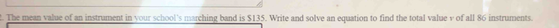 The mean value of an instrument in your school’s marching band is $135. Write and solve an equation to find the total value v of all 86 instruments.