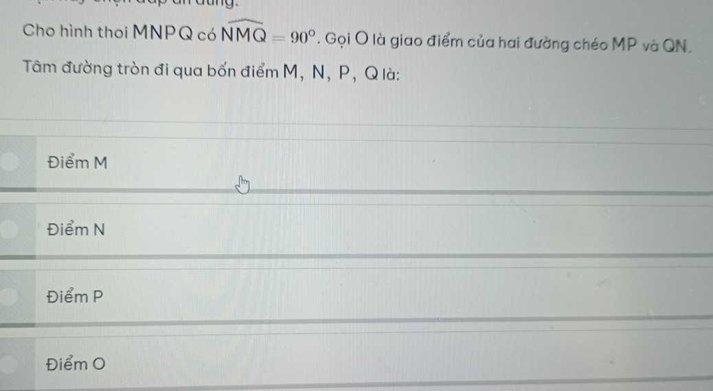 Cho hình thoi MNPQ có widehat NMQ=90°. Gọi O là giao điểm của hai đường chéo MP và QN.
Tâm đường tròn đi qua bốn điểm M, N, P, Q là:
Điểm M
Điểm N
Điểm P
Điểm O