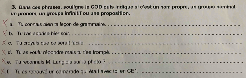 Dans ces phrases, souligne le COD puis indique si c'est un nom propre, un groupe nominal, 
un pronom, un groupe infinitif ou une proposition. 
a. Tu connais bien ta leçon de grammaire._ 
b. Tu I’as apprise hier soir._ 
c. Tu croyais que ce serait facile._ 
d. Tu as voulu répondre mais tu t'es trompé._ 
e. Tu reconnais M. Langlois sur la photo ?_ 
f. Tu as retrouvé un camarade qui était avec toi en CE1._