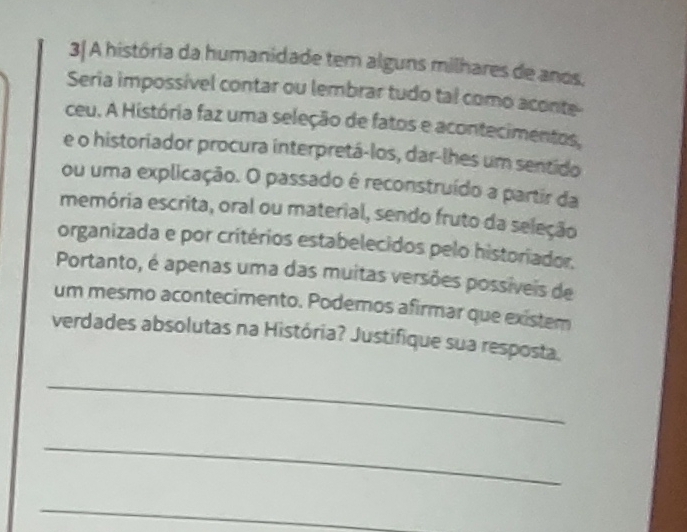 3| A história da humanidade tem alguns milhares de anos. 
Seria impossível contar ou lembrar tudo tal como aconte- 
ceu. A História faz uma seleção de fatos e acontecimentos, 
e o historiador procura interpretá-los, dar-lhes um sentido 
ou uma explicação. O passado é reconstruído a partir da 
memória escrita, oral ou material, sendo fruto da seleção 
organizada e por critérios estabelecidos pelo historiador. 
Portanto, é apenas uma das muitas versões possíveis de 
um mesmo acontecimento. Podemos afirmar que existem 
verdades absolutas na História? Justifique sua resposta. 
_ 
_ 
_