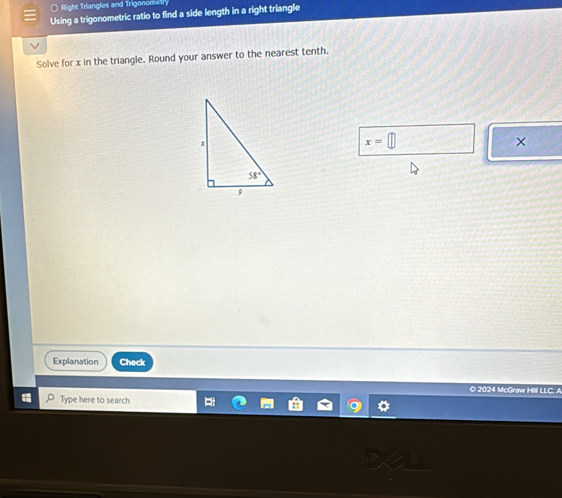 Right Triangles and Trigonometry
Using a trigonometric ratio to find a side length in a right triangle
Solve for x in the triangle. Round your answer to the nearest tenth.
x=□
×
Explanation Check
© 2024 McGraw Hill LLC. A
Type here to search