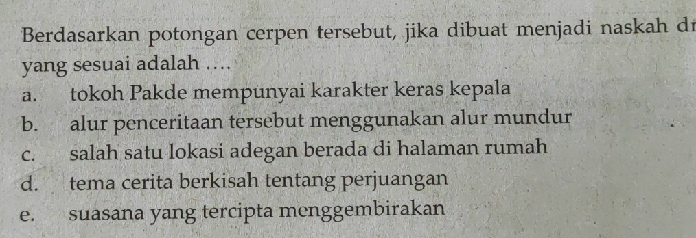 Berdasarkan potongan cerpen tersebut, jika dibuat menjadi naskah dr
yang sesuai adalah ….
a. tokoh Pakde mempunyai karakter keras kepala
b. alur penceritaan tersebut menggunakan alur mundur
c. salah satu lokasi adegan berada di halaman rumah
d. tema cerita berkisah tentang perjuangan
e. suasana yang tercipta menggembirakan