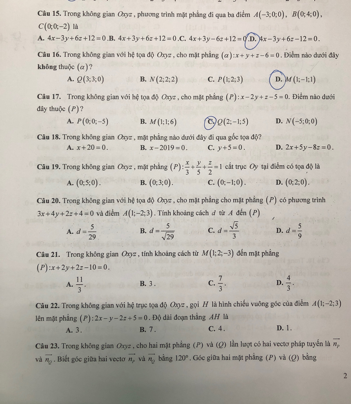 Trong không gian Oxyz , phương trình mặt phẳng đi qua ba điểm A(-3;0;0),B(0;4;0),
C(0;0;-2) là
A. 4x-3y+6z+12=0 .B. 4x+3y+6z+12=0 .C. 4x+3y-6z+12=0 D. 4x-3y+6z-12=0.
Câu 16. Trong không gian với hệ tọa độ Oxyz , cho mặt phẳng (alpha ):x+y+z-6=0. Điểm nào dưới đây
không thuộc (α)?
A. Q(3;3;0) B. N(2;2;2) C. P(1;2;3) D. M(1;-1;1)
Câu 17. Trong không gian với hệ tọa độ Oxyz , cho mặt phẳng (P):x-2y+z-5=0. Điểm nào dưới
đây thuộc (P)?
A. P(0;0;-5) B. M(1;1;6) C Q(2;-1;5) D. N(-5;0;0)
Câu 18. Trong không gian Oxyz , mặt phẳng nào dưới đây đi qua gốc tọa độ?
A. x+20=0. B. x-2019=0. C. y+5=0. D. 2x+5y-8z=0.
Câu 19. Trong không gian Oxyz , mặt phẳng (P): x/3 + y/5 + z/2 =1 cắt trục Oy tại điểm có tọa độ là
A. (0;5;0). B. (0;3;0). C. (0;-1;0). D. (0;2;0).
Câu 20. Trong không gian với hệ tọa độ Oxyz , cho mặt phẳng cho mặt phẳng (P) có phương trình
3x+4y+2z+4=0 và điểm A(1;-2;3). Tính khoảng cách d từ A đến (P)
A. d= 5/29  d= 5/sqrt(29)  d= sqrt(5)/3  D. d= 5/9 
B.
C.
Câu 21. Trong không gian Oxyz , tính khoảng cách từ M(1;2;-3) đến mặt phẳng
(P) :x+2y+2z-10=0.
A.  11/3 . B. 3 . C.  7/3 . D.  4/3 .
Câu 22. Trong không gian với hệ trục tọa độ Oxyz , gọi H là hình chiếu vuông góc của điểm A(1;-2;3)
lên mặt phẳng (P): 2x-y-2z+5=0.  Độ dài đoạn thẳng AH là
A. 3 . B. 7 . C. 4 . D. 1.
Câu 23. Trong không gian Oxyz , cho hai mặt phẳng (P) và (Q) lần lượt có hai vectơ pháp tuyến là vector n_p
và vector n_Q. Biết góc giữa hai vectơ vector n_p và vector n_Q bằng 120°. Góc giữa hai mặt phẳng (P) và (Q) bằng
2