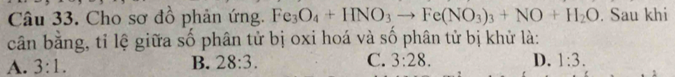 Cho sơ đồ phản ứng. Fe_3O_4+HNO_3to Fe(NO_3)_3+NO+H_2O. Sau khi
cân bằng, tỉ lệ giữa số phân tử bị oxi hoá và số phân tử bị khử là:
A. 3:1. B. 28:3. C. 3:28. D. 1:3.