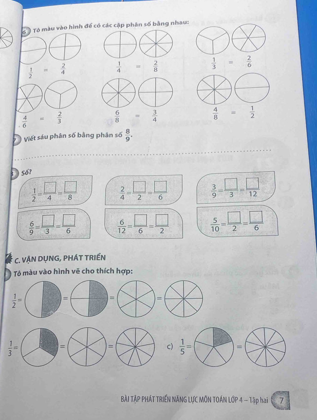 ó ô Tô màu vào hình để có các cặp phân số bằng nhau:
 1/2 = 2/4   1/4 = 2/8   1/3 = 2/6 
 4/6 = 2/3   6/8 = 3/4 
 4/8 = 1/2 
Viết sáu phân số bằng phân số  8/9 .
3  Số?
 1/2 = □ /4 = □ /8   2/4 = □ /2 = □ /6   3/9 = □ /3 = □ /12 
 6/9 = □ /3 = □ /6   6/12 = □ /6 = □ /2   5/10 = □ /2 = □ /6 
C. VẠN DỤNG, PHÁT TRIẾN
Tô màu vào hình vẽ cho thích hợp:
 1/2 =
c)  1/5 =
= =
BÀI TẠP PHÁT TRIẾN NĂNG LƯC MÔN TOÁN LỚP 4 - Tập hai 7