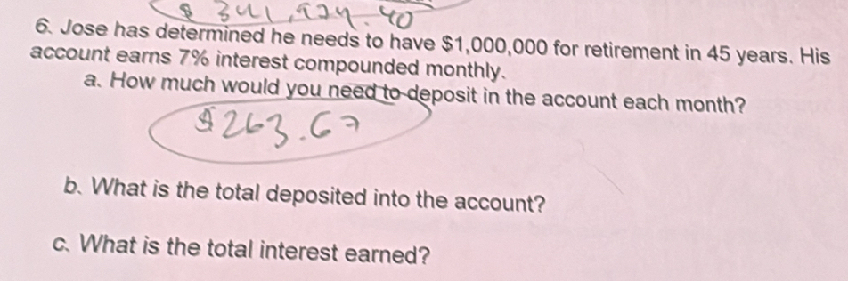 Jose has determined he needs to have $1,000,000 for retirement in 45 years. His 
account earns 7% interest compounded monthly. 
a. How much would you need to deposit in the account each month? 
b. What is the total deposited into the account? 
c. What is the total interest earned?