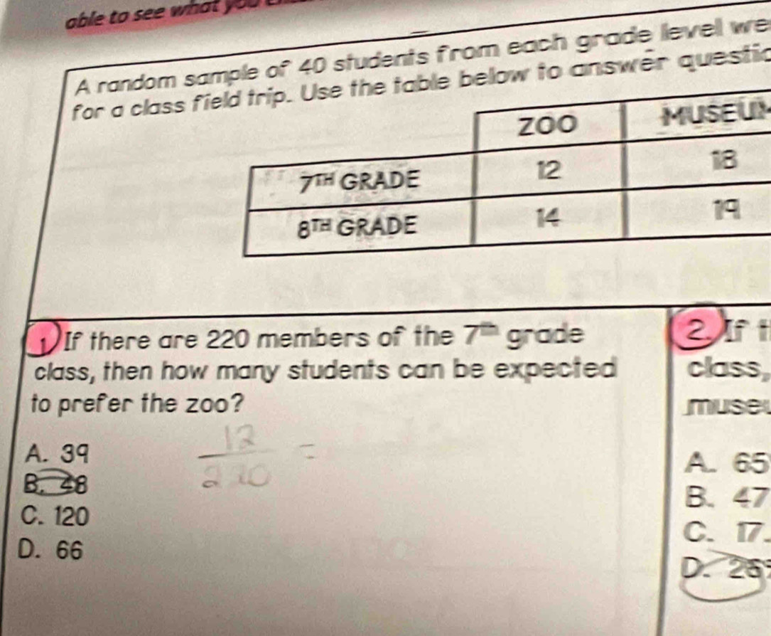 able to see what you  
A random se of 40 students from each grade levell we
for a class f answer questic
M
If there are 220 members of the 7' grade
2 If
class, then how many students can be expected class,
to prefer the zoo? muse
A. 39
A. 65
B. 48
B. 47
C. 120
C. 17.
D. 66
D. 25°