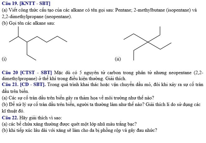 [KNTT - SBT] 
(a) Viết công thức cấu tạo của các alkane có tên gọi sau: Pentane; 2 -methylbutane (isopentane) và
2,2 -dimethy1propane (neopentane). 
(b) Gọi tên các alkane sau: 
((ii) 
Câu 20 [CTST - SBT] Mặc dù có 5 nguyên tử carbon trong phân tử nhưng neopentane (2,2- 
dimethylpropane) ở thể khí trong điều kiện thường. Giải thích. 
Câu 21. [CD - SBT]. Trong quá trình khai thác hoặc vận chuyền dầu mỏ, đôi khi xảy ra sự cổ tràn 
đầu trên biển. 
(a) Các sự cổ tràn dầu trên biển gây ra thảm họa về môi trường như thể nào? 
(b) Để xử lý sự cổ tràn dầu trên biển, người ta thường làm như thể nào? Giải thích lí do sử dụng các 
kĩ thuật đó. 
Câu 22. Hãy giải thích vì sao: 
(a) các bể chứa xăng thường được quét một lớp nhũ màu trăng bạc? 
(b) khi tiếp xúc lâu dài với xăng sẽ làm cho da bị phồng rộp và gây đau nhức?