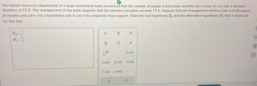 The human resources department of a large investment bank announced that the number of people it interviews monthly has a mean of 115 with a standard 
deviation of 15.4. The management of the bank suspects that the standard deviation exceeds 15.4. Suppose that the management wants to take a small sample that it would use 
of months and carry out a hypothesis test to see if its suspicions have support. State the null hypothesis H_0 and the alternative hypothesis H_1
for this test.
H_0:□
μ overline x p
H_1:□
widehat p σ s
□
□ ≤ □ □ >□ □ ≥ □
□ =□ □ != □
×