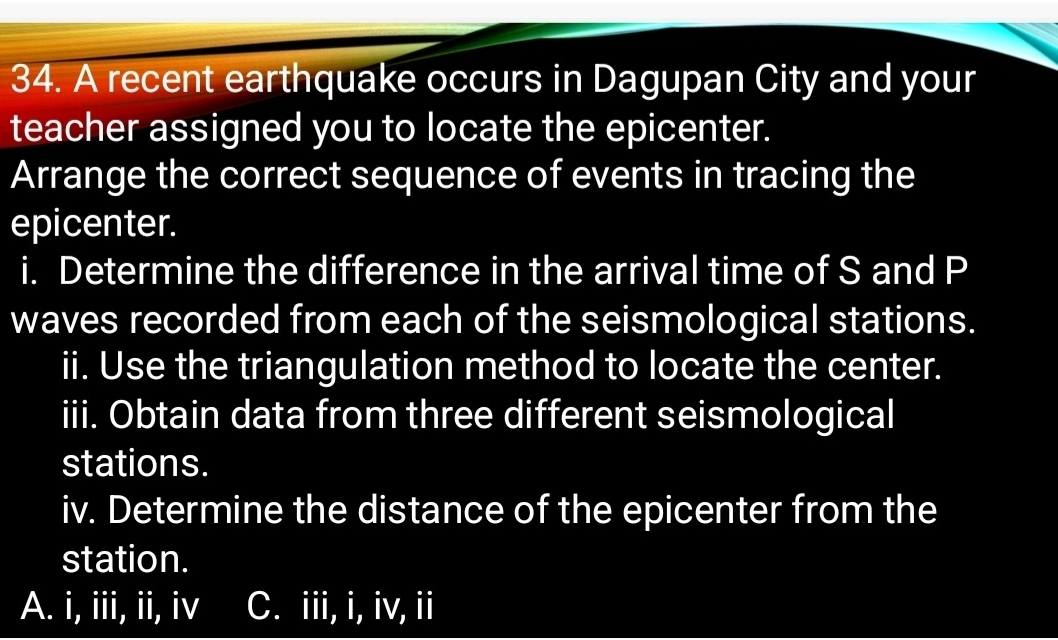 A recent earthquake occurs in Dagupan City and your
teacher assigned you to locate the epicenter.
Arrange the correct sequence of events in tracing the
epicenter.
i. Determine the difference in the arrival time of S and P
waves recorded from each of the seismological stations.
ii. Use the triangulation method to locate the center.
iii. Obtain data from three different seismological
stations.
iv. Determine the distance of the epicenter from the
station.
A. i, iii, ii, iv C. iii, i, iv, ii