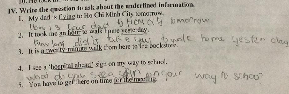 He took n 
IV. Write the question to ask about the underlined information. 
1. My dad is flying to Ho Chi Minh City tomorrow. 
2. It took me an hour to walk home yesterday. 
3. It is a twenty-minute walk from here to the bookstore. 
4. I see a ‘hospital ahead’ sign on my way to school. 
5. You have to get there on time for the meeting.