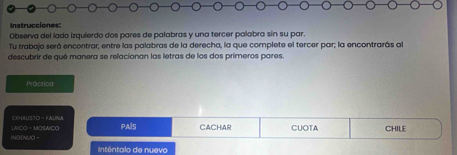 Instrucciones: 
Observa del lado izquierdo dos pares de palabras y una tercer palabra sin su par. 
Tu trabajo será encontrar, entre las palabras de la derecha, la que complete el tercer par; la encontrarás al 
descubrir de qué manera se relacionan las letras de los dos primeros pares. 
Práctica 
EXHAUSTO - FAUNA 
LAICO - MOSAICO PAÍS CACHAR CUOTA CHILE 
INGENUO - 
Inténtalo de nuevo