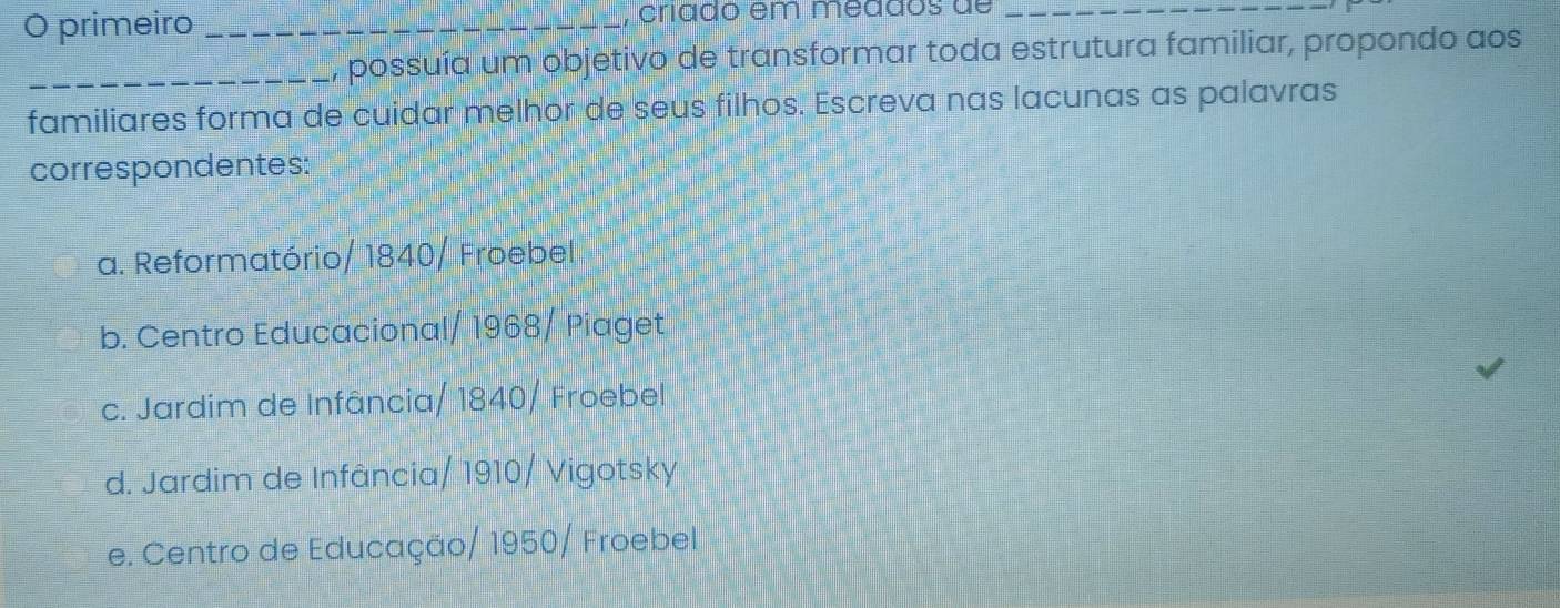 primeiro _, críado em meddos de_
_, possuía um objetivo de transformar toda estrutura familiar, propondo aos
familiares forma de cuidar melhor de seus filhos. Escreva nas lacunas as palavras
correspondentes:
a. Reformatório/ 1840/ Froebel
b. Centro Educacional/ 1968/ Piaget
c. Jardim de Infância/ 1840/ Froebel
d. Jardim de Infância/ 1910/ Vigotsky
e. Centro de Educação/ 1950/ Froebel