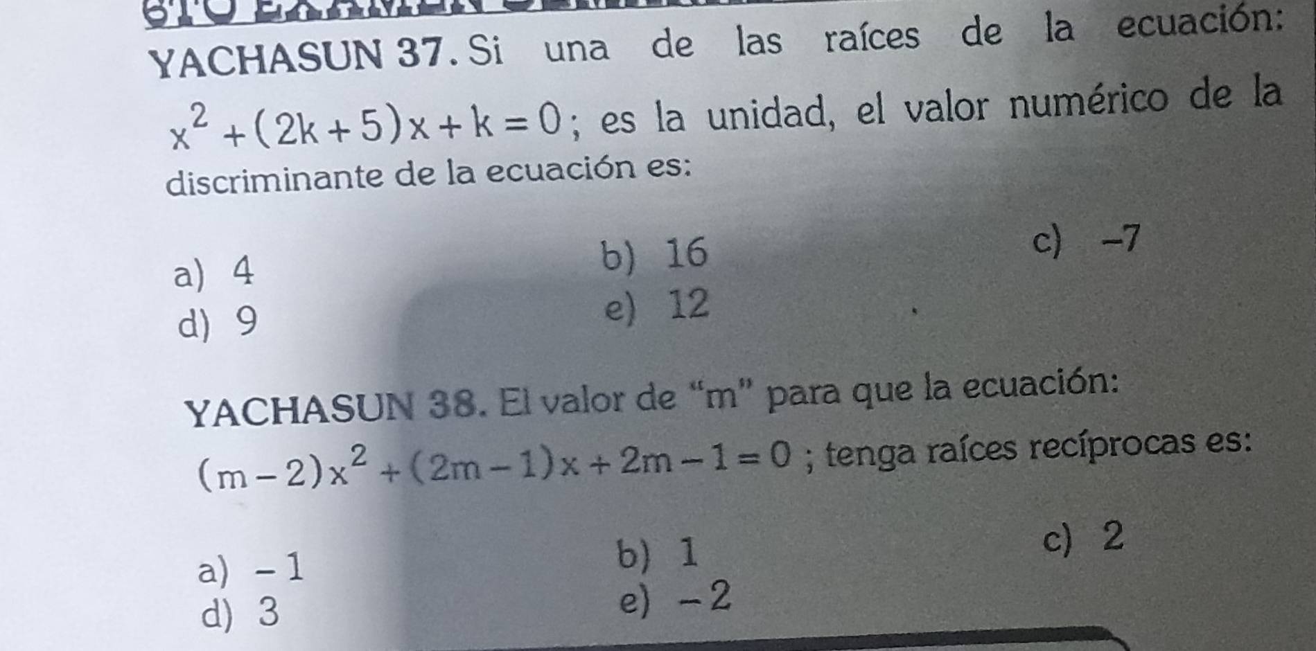 YACHASUN 37. Si una de las raíces de la ecuación:
x^2+(2k+5)x+k=0; es la unidad, el valor numérico de la
discriminante de la ecuación es:
a) 4 b) 16
c -7
d) 9 e) 12
YACHASUN 38. El valor de “ m ” para que la ecuación:
(m-2)x^2+(2m-1)x+2m-1=0; tenga raíces recíprocas es:
a) - 1 b 1
c 2
d) 3 e) - 2