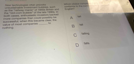 New technologies aften provoke
unsustainable investment bubbles, such Which choice comple
as the ''railway mania'' of 1840s Britain and conforms to the con.
the ''dot-com bubble'' of the late 1990s. In English?
both cases, enthusiastic investors backed
more companies than could possibly be A fall
successful; when this became clear, the
value of most companies _to fell
nothing.
B
C falling
D falls